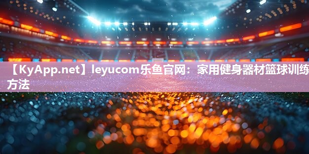 leyucom乐鱼官网：家用健身器材篮球训练方法