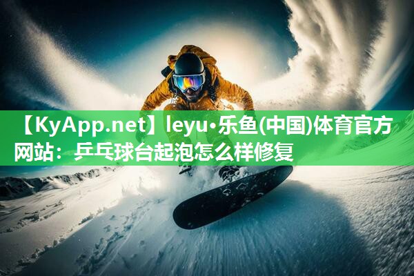 leyu·乐鱼(中国)体育官方网站：乒乓球台起泡怎么样修复