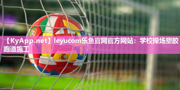 leyucom乐鱼官网官方网站：学校操场塑胶跑道施工