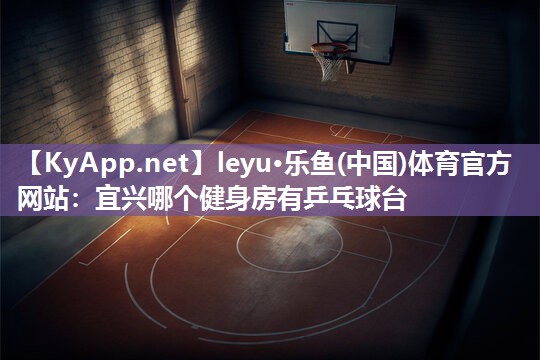 leyu·乐鱼(中国)体育官方网站：宜兴哪个健身房有乒乓球台