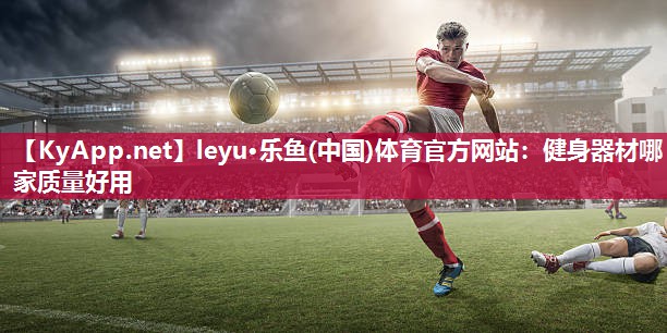 leyu·乐鱼(中国)体育官方网站：健身器材哪家质量好用