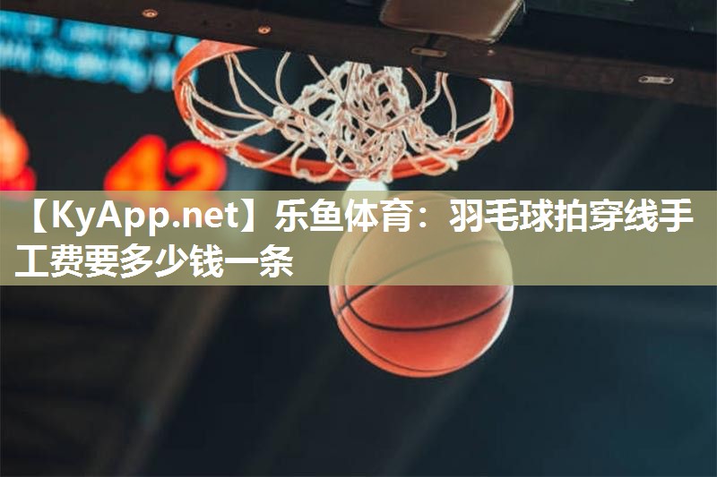 乐鱼体育：羽毛球拍穿线手工费要多少钱一条