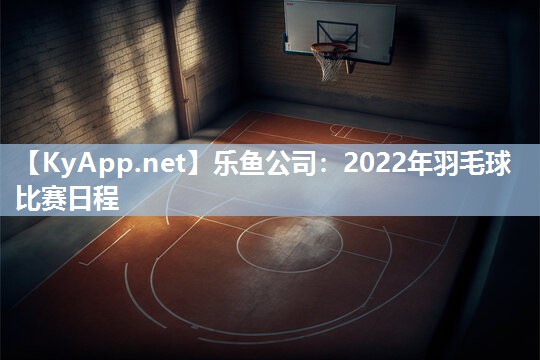 乐鱼公司：2022年羽毛球比赛日程