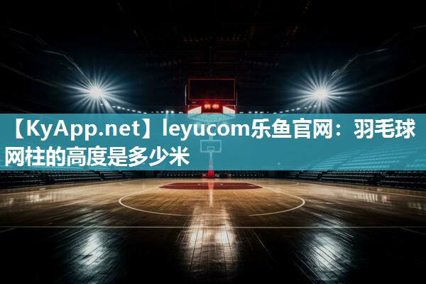 leyucom乐鱼官网：羽毛球网柱的高度是多少米