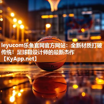 leyucom乐鱼官网官方网站：全新材质打破传统！足球鞋设计师的最新杰作