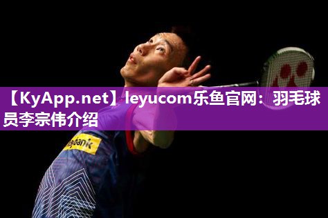 leyucom乐鱼官网：羽毛球员李宗伟介绍