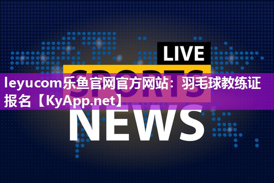 leyucom乐鱼官网官方网站：羽毛球教练证报名