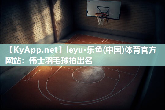 leyu·乐鱼(中国)体育官方网站：伟士羽毛球拍出名