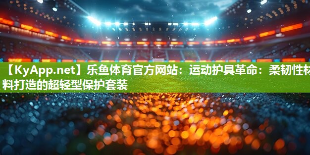 乐鱼体育官方网站：运动护具革命：柔韧性材料打造的超轻型保护套装