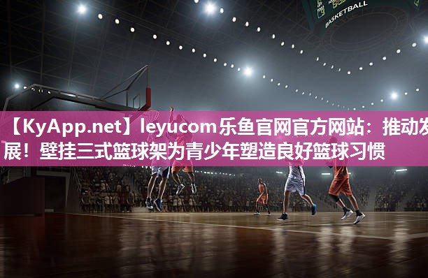 leyucom乐鱼官网官方网站：推动发展！壁挂三式篮球架为青少年塑造良好篮球习惯