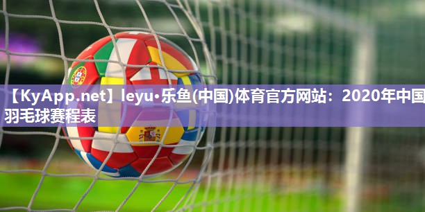 leyu·乐鱼(中国)体育官方网站：2020年中国羽毛球赛程表