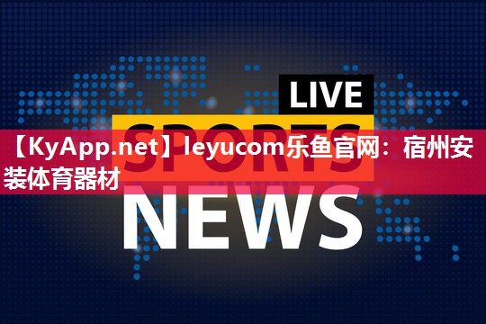 leyucom乐鱼官网：宿州安装体育器材