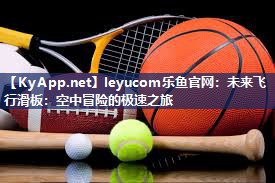 leyucom乐鱼官网：未来飞行滑板：空中冒险的极速之旅