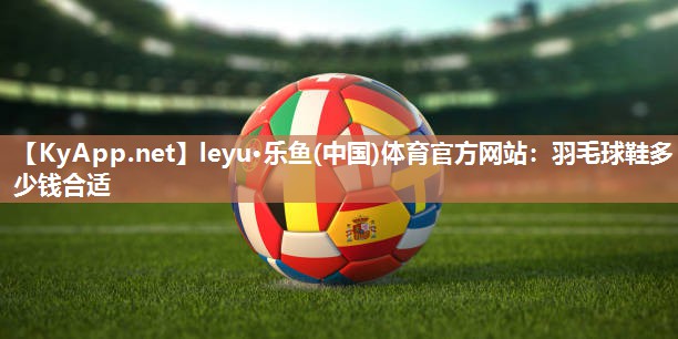 leyu·乐鱼(中国)体育官方网站：羽毛球鞋多少钱合适