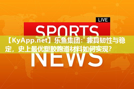 乐鱼集团：兼具韧性与稳定，史上最优塑胶跑道材料如何实现？