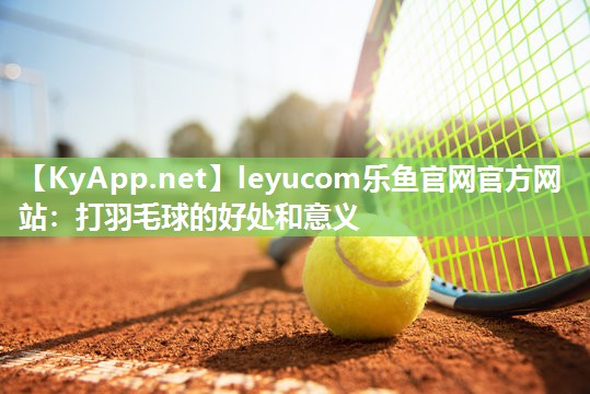 leyucom乐鱼官网官方网站：打羽毛球的好处和意义