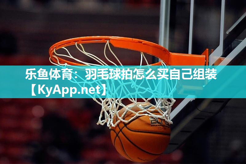 乐鱼体育：羽毛球拍怎么买自己组装