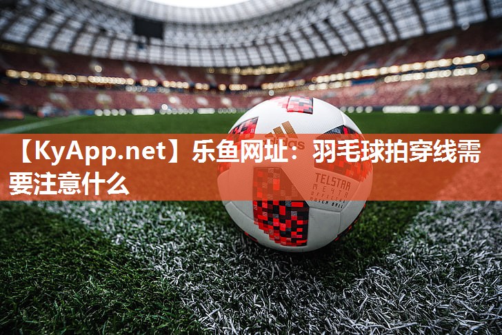 乐鱼网址：羽毛球拍穿线需要注意什么