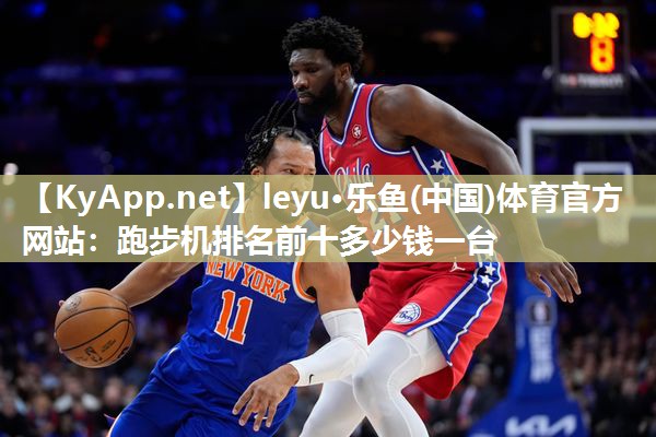 leyu·乐鱼(中国)体育官方网站：跑步机排名前十多少钱一台