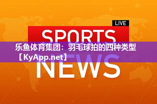 乐鱼体育集团：羽毛球拍的四种类型