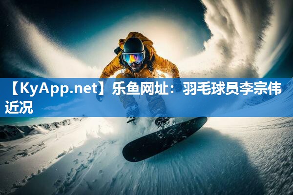 乐鱼网址：羽毛球员李宗伟近况