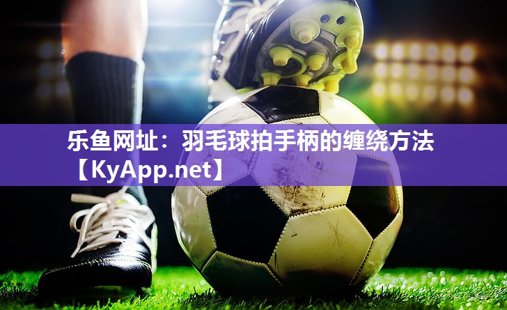 乐鱼网址：羽毛球拍手柄的缠绕方法