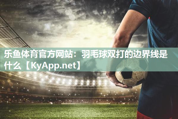 乐鱼体育官方网站：羽毛球双打的边界线是什么